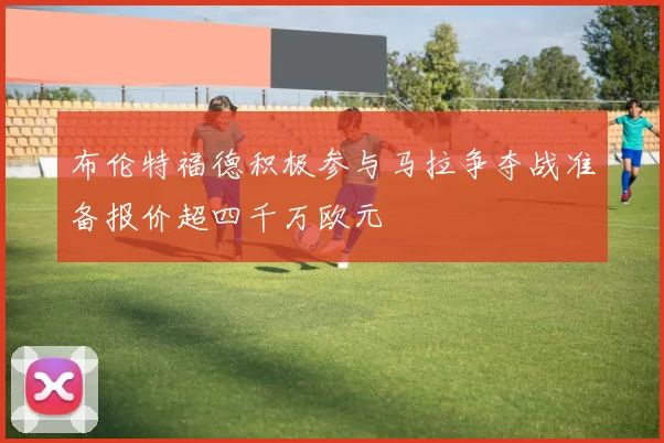 布伦特福德积极参与马拉争夺战准备报价超四千万欧元