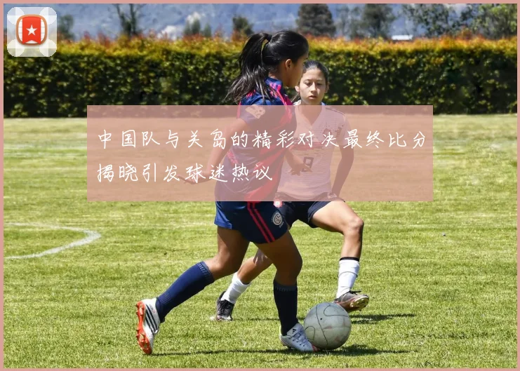 中国队与关岛的精彩对决最终比分揭晓引发球迷热议