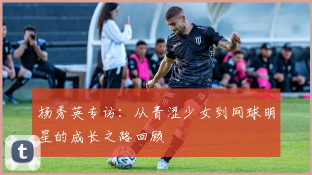 杨秀英专访：从青涩少女到网球明星的成长之路回顾