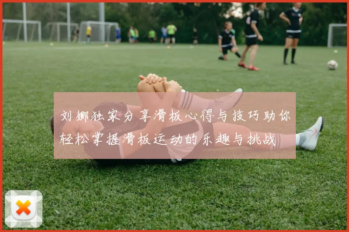 刘娜独家分享滑板心得与技巧助你轻松掌握滑板运动的乐趣与挑战