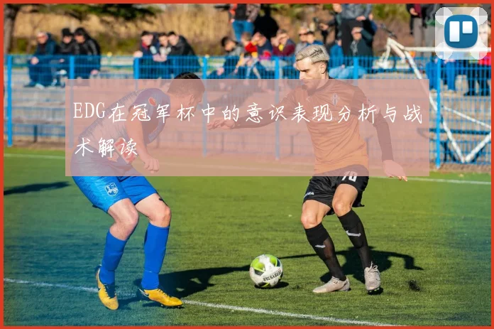 EDG在冠军杯中的意识表现分析与战术解读