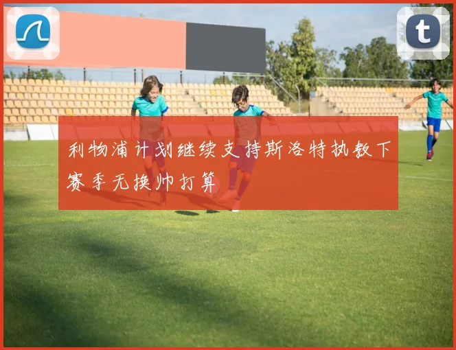 利物浦计划继续支持斯洛特执教下赛季无换帅打算