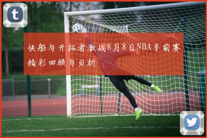 快船与开拓者激战8月8日NBA季前赛精彩回顾与分析