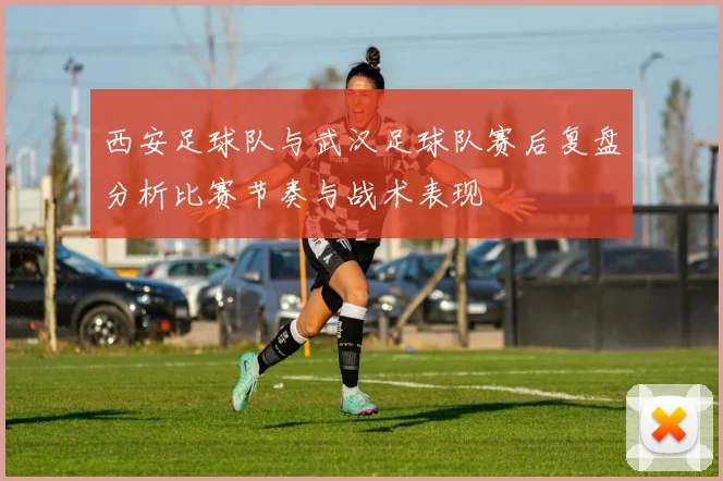 西安足球队与武汉足球队赛后复盘分析比赛节奏与战术表现