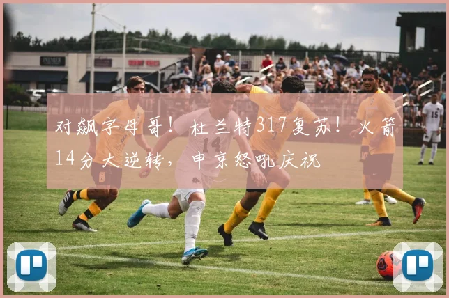 对飙字母哥！杜兰特317复苏！火箭14分大逆转，申京怒吼庆祝
